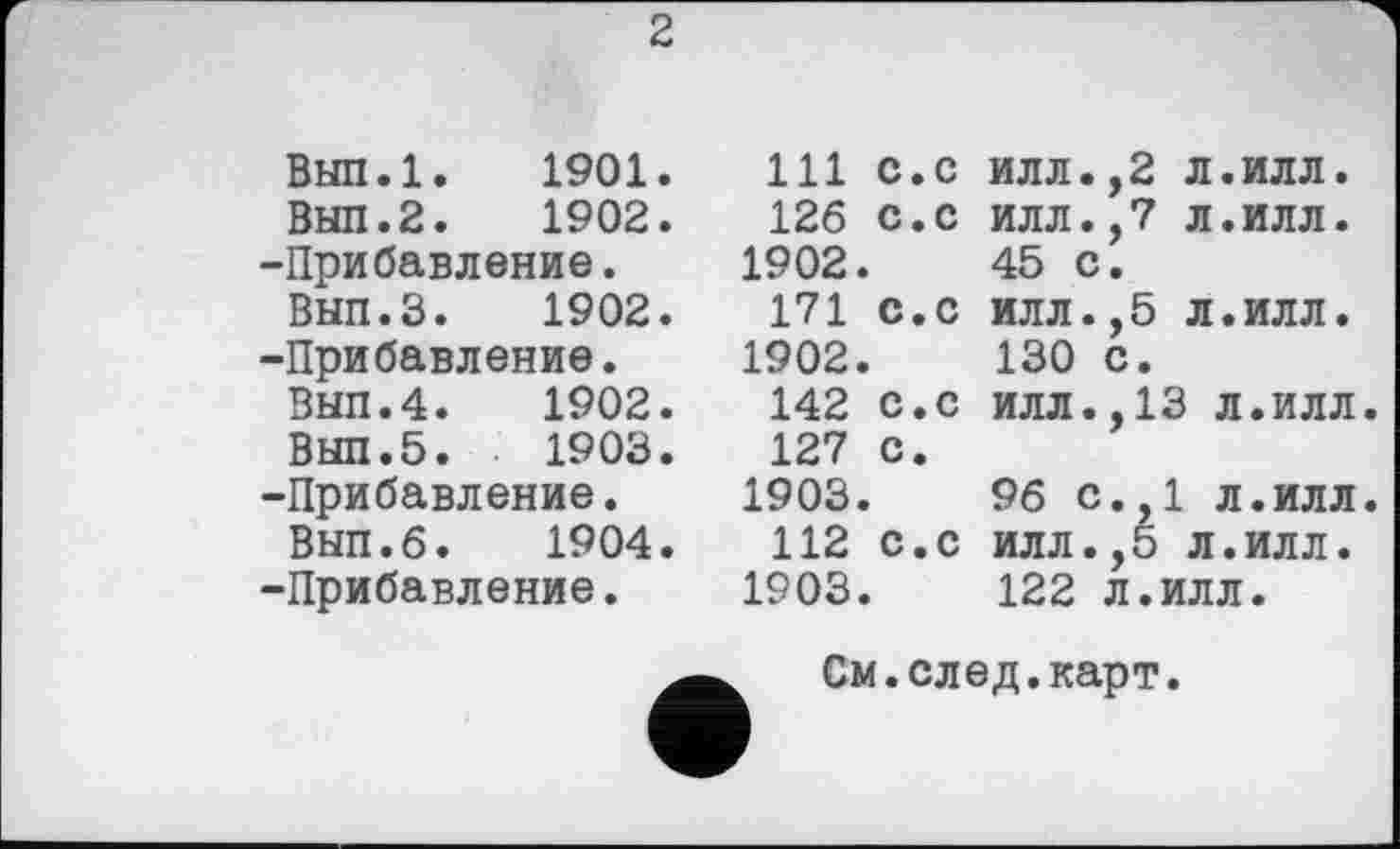 ﻿ВЫП.1. 1901
ВЫП.2. 1902
Прибавление.
Вып.З. 1902
Прибавление.
Вып.4. 1902
Выл.5.	1903
Прибавление.
ВЫЛ.б.	1904
Прибавление.
2
. Ill с.с илл.,2 л.илл.
.	126 с.с илл.,7 л.илл.
1902.	45 с.
.	171 с.с илл.,5 л.илл.
1902.	130 с.
.	142 с.с илл.,13 л.илл.
127 с.
1903.	96 с.,1 л.илл.
.	112 с.с илл.,5 л.илл.
1903.	122 л.илл.
См.след.карт